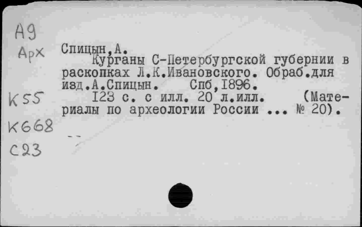 ﻿А9	
Арх	Спицын,А. Курганы С-Ііетербургской губернии в раскопках Л.К.Ивановского. Обраб.для изд.А.Спицын. Спб,1896.
	123 с. с илл. 20 л.илл.	(Мате-
	риалы по археологии России ... № 20).
К 6 62	
саз	Z